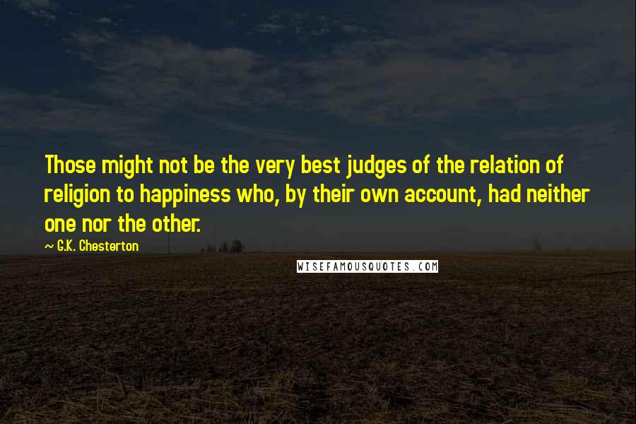 G.K. Chesterton Quotes: Those might not be the very best judges of the relation of religion to happiness who, by their own account, had neither one nor the other.