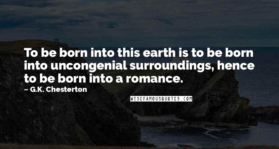 G.K. Chesterton Quotes: To be born into this earth is to be born into uncongenial surroundings, hence to be born into a romance.