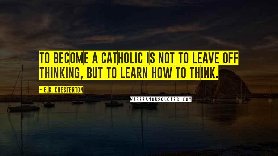 G.K. Chesterton Quotes: To become a Catholic is not to leave off thinking, but to learn how to think.