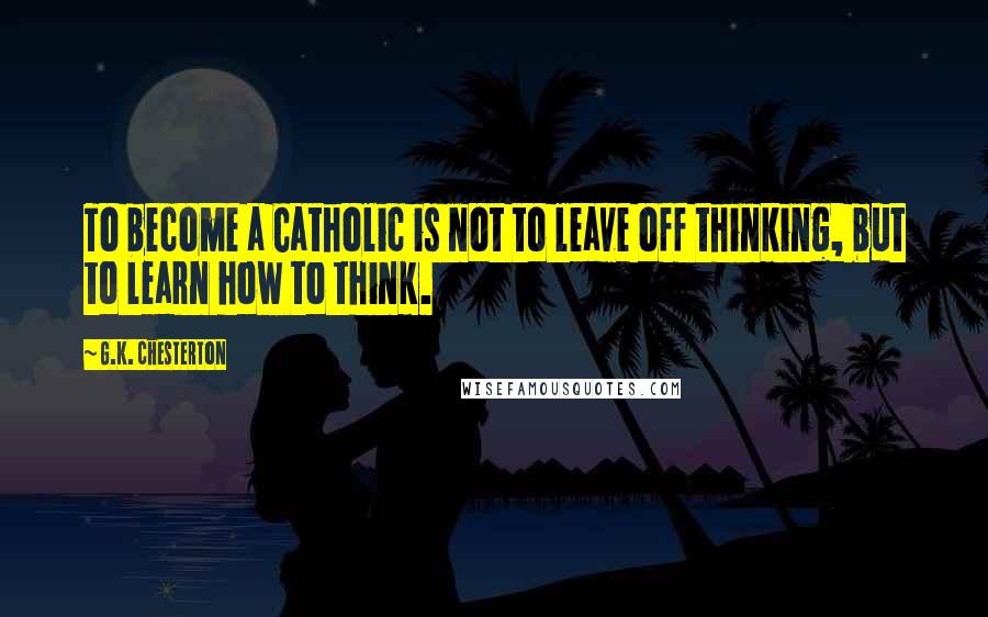 G.K. Chesterton Quotes: To become a Catholic is not to leave off thinking, but to learn how to think.