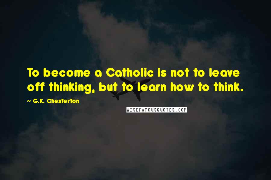 G.K. Chesterton Quotes: To become a Catholic is not to leave off thinking, but to learn how to think.