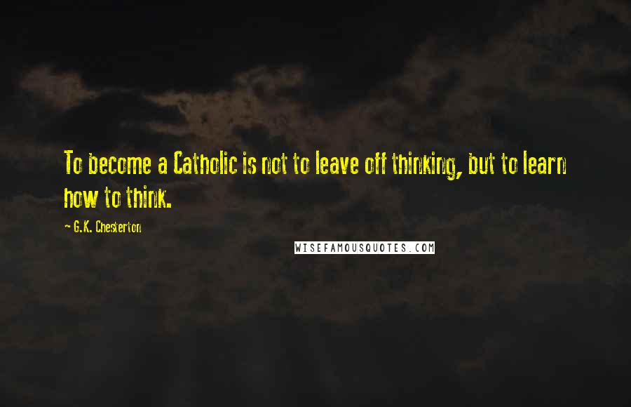 G.K. Chesterton Quotes: To become a Catholic is not to leave off thinking, but to learn how to think.