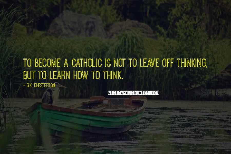 G.K. Chesterton Quotes: To become a Catholic is not to leave off thinking, but to learn how to think.