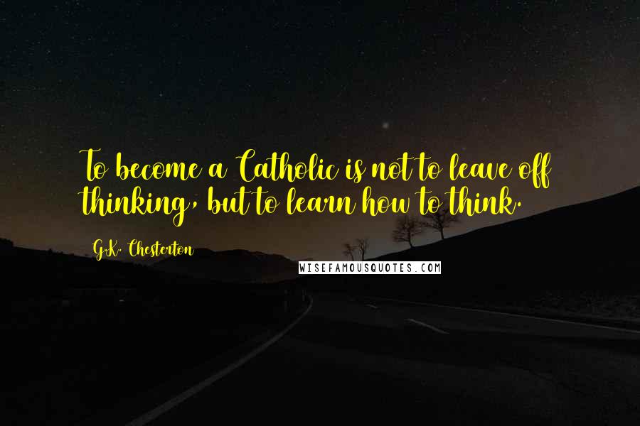 G.K. Chesterton Quotes: To become a Catholic is not to leave off thinking, but to learn how to think.