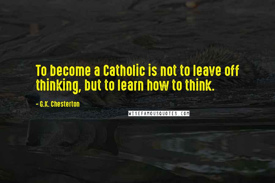 G.K. Chesterton Quotes: To become a Catholic is not to leave off thinking, but to learn how to think.