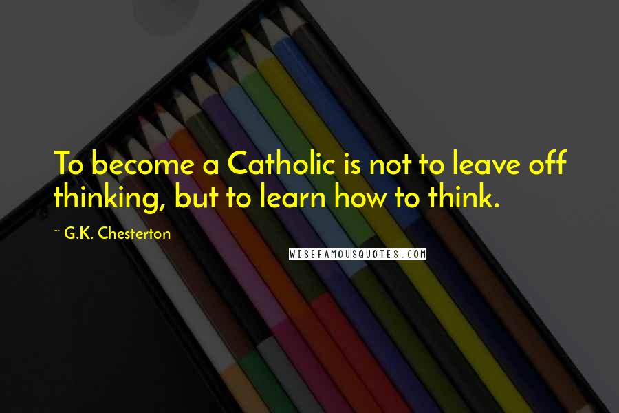 G.K. Chesterton Quotes: To become a Catholic is not to leave off thinking, but to learn how to think.