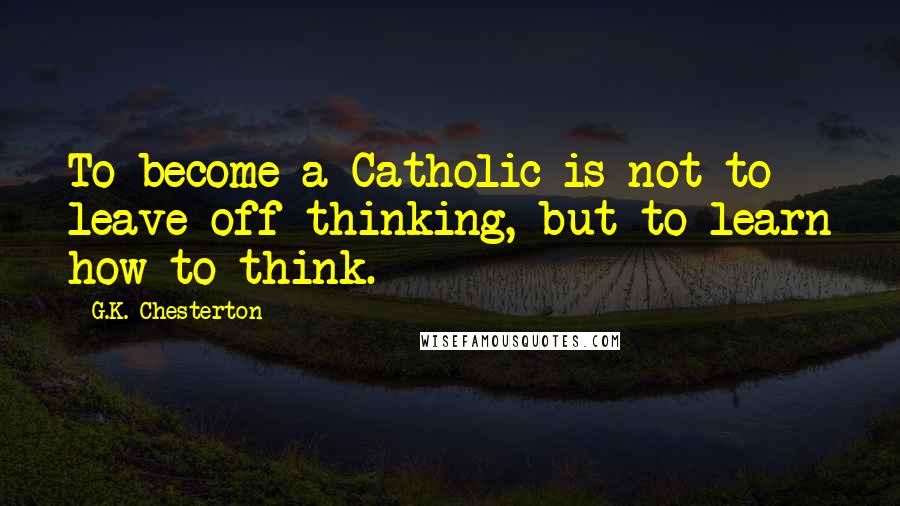 G.K. Chesterton Quotes: To become a Catholic is not to leave off thinking, but to learn how to think.