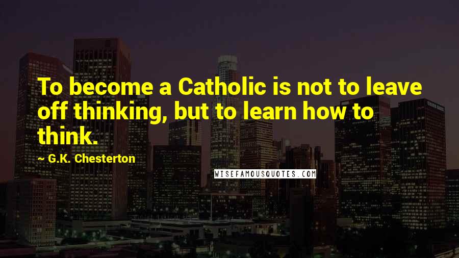 G.K. Chesterton Quotes: To become a Catholic is not to leave off thinking, but to learn how to think.