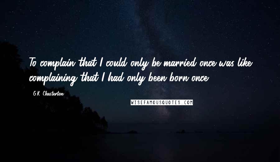 G.K. Chesterton Quotes: To complain that I could only be married once was like complaining that I had only been born once.