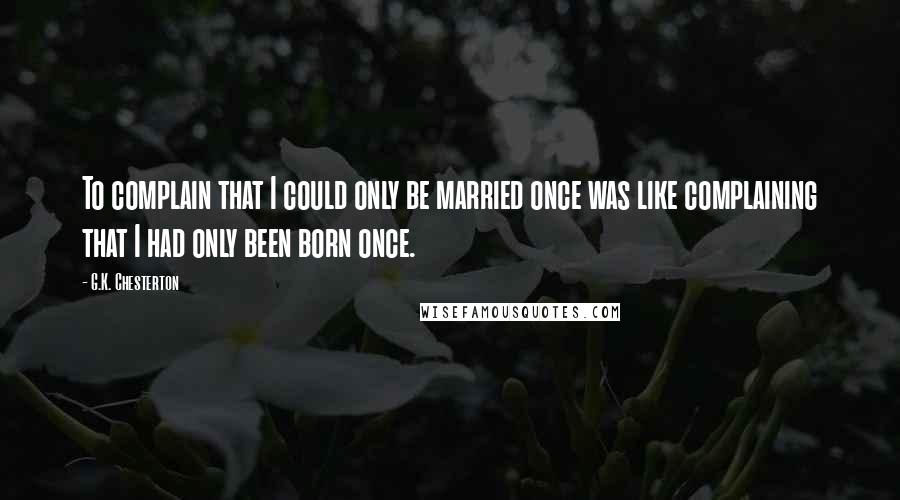 G.K. Chesterton Quotes: To complain that I could only be married once was like complaining that I had only been born once.