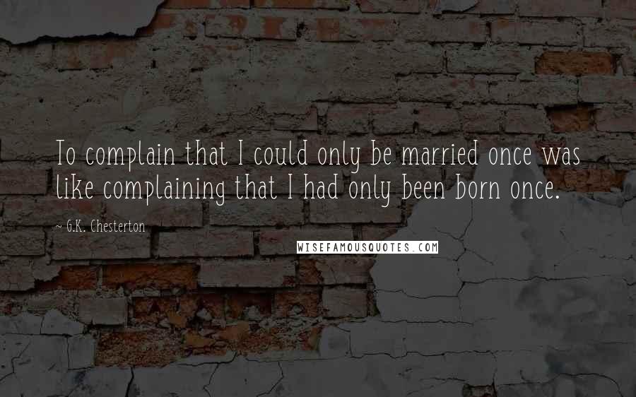 G.K. Chesterton Quotes: To complain that I could only be married once was like complaining that I had only been born once.
