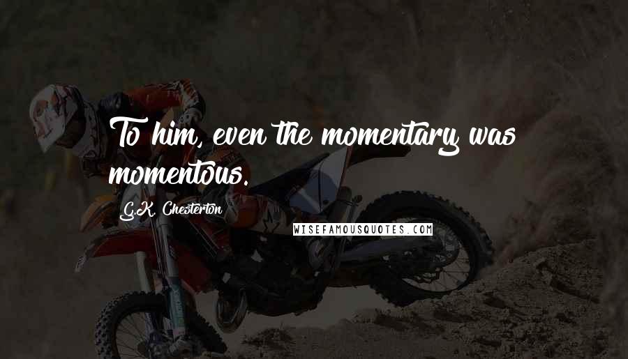 G.K. Chesterton Quotes: To him, even the momentary was momentous.