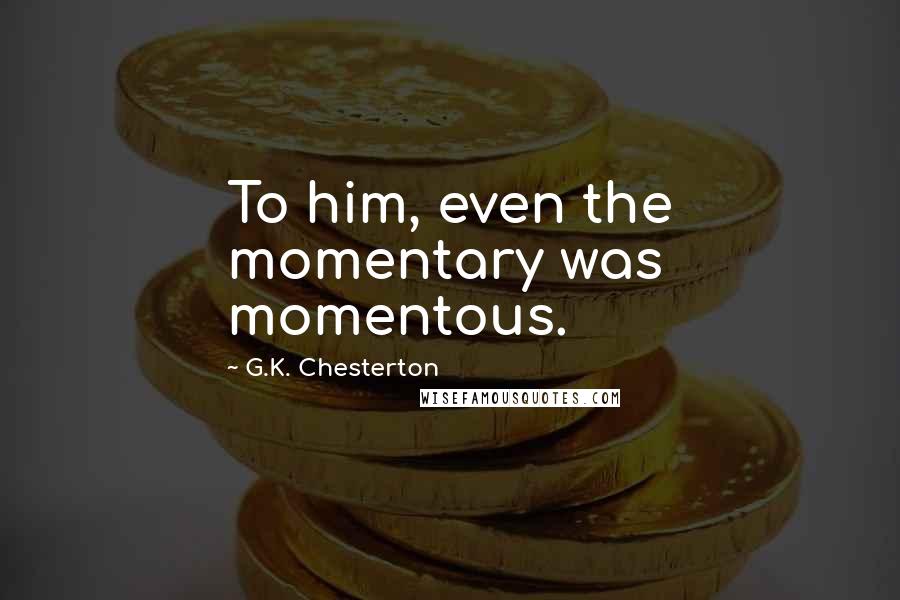 G.K. Chesterton Quotes: To him, even the momentary was momentous.