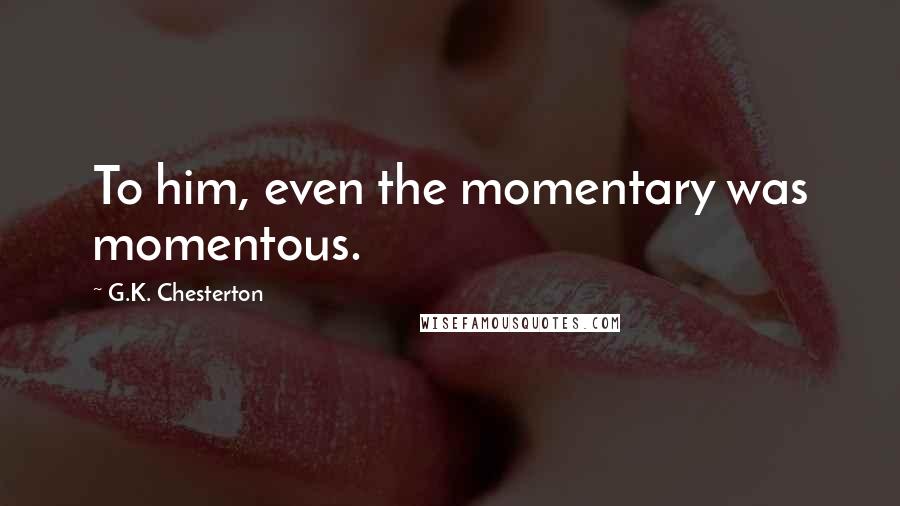 G.K. Chesterton Quotes: To him, even the momentary was momentous.