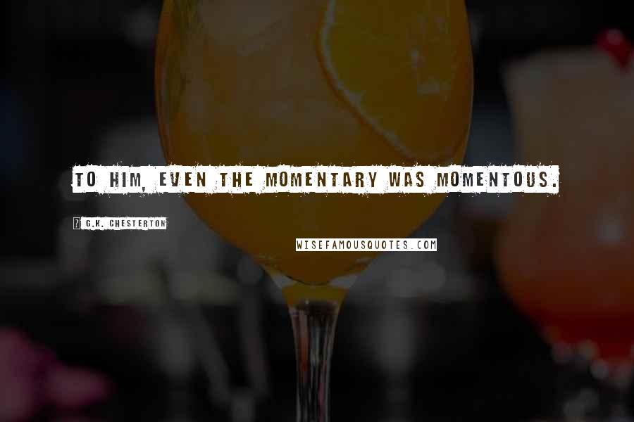 G.K. Chesterton Quotes: To him, even the momentary was momentous.