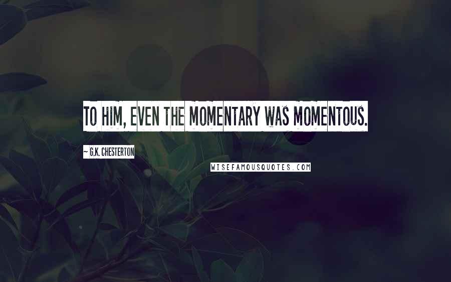 G.K. Chesterton Quotes: To him, even the momentary was momentous.