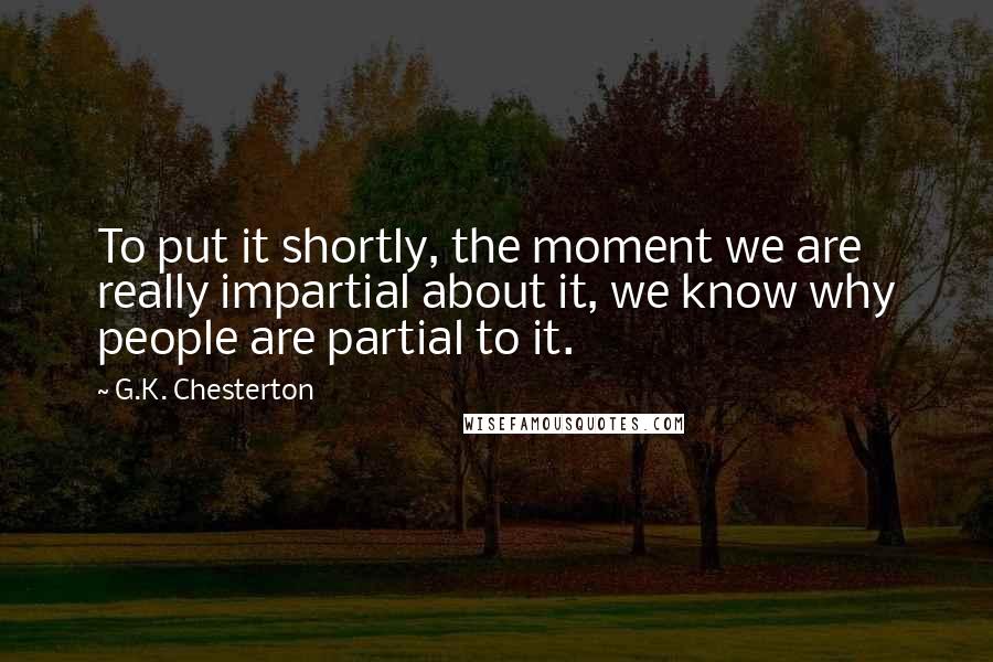 G.K. Chesterton Quotes: To put it shortly, the moment we are really impartial about it, we know why people are partial to it.