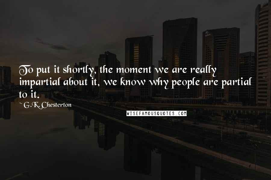 G.K. Chesterton Quotes: To put it shortly, the moment we are really impartial about it, we know why people are partial to it.