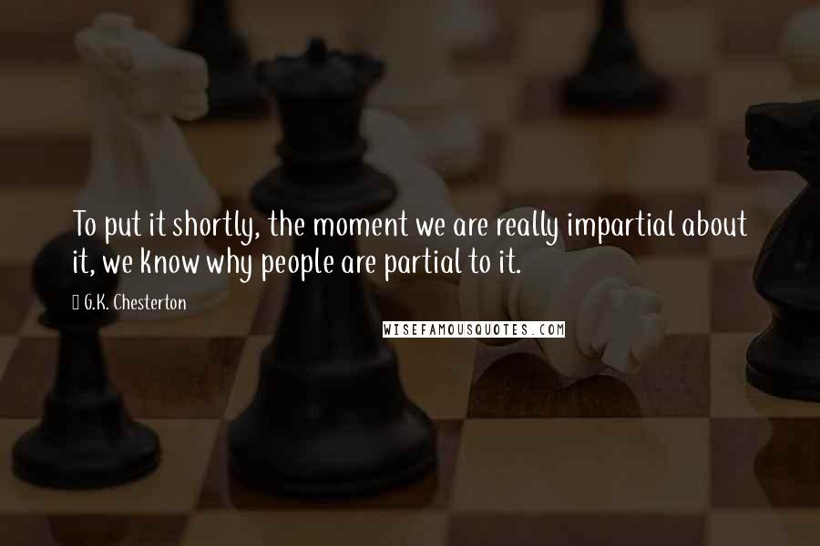 G.K. Chesterton Quotes: To put it shortly, the moment we are really impartial about it, we know why people are partial to it.