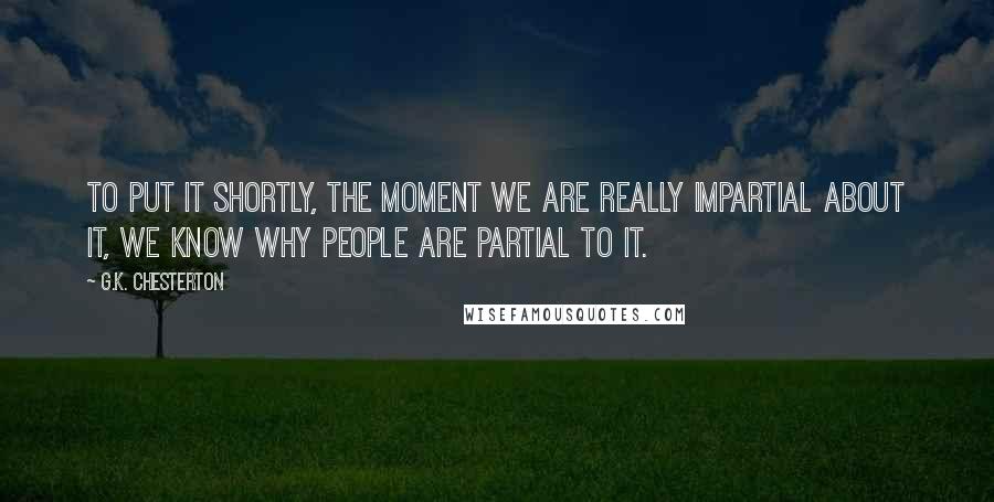 G.K. Chesterton Quotes: To put it shortly, the moment we are really impartial about it, we know why people are partial to it.