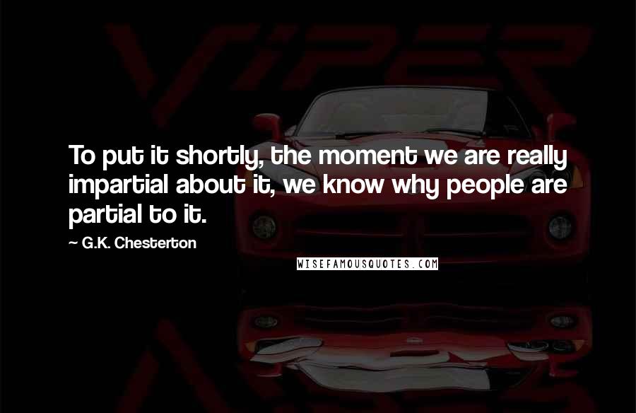 G.K. Chesterton Quotes: To put it shortly, the moment we are really impartial about it, we know why people are partial to it.
