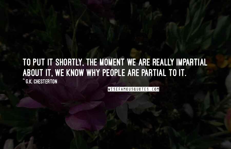 G.K. Chesterton Quotes: To put it shortly, the moment we are really impartial about it, we know why people are partial to it.