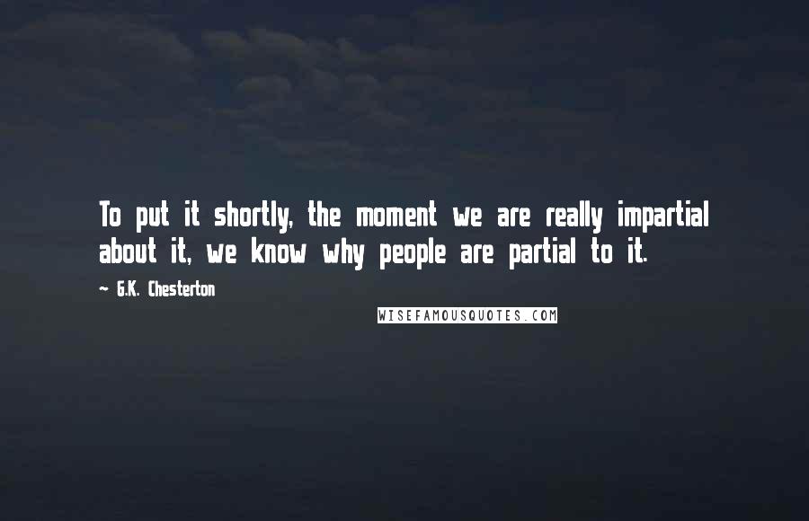 G.K. Chesterton Quotes: To put it shortly, the moment we are really impartial about it, we know why people are partial to it.