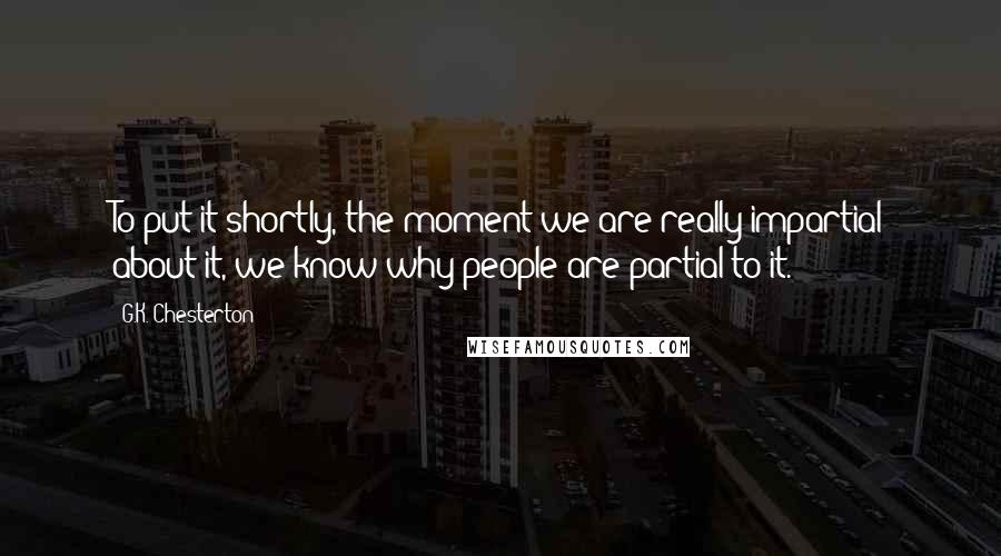G.K. Chesterton Quotes: To put it shortly, the moment we are really impartial about it, we know why people are partial to it.