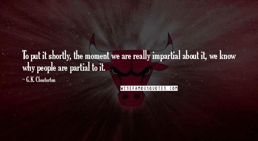 G.K. Chesterton Quotes: To put it shortly, the moment we are really impartial about it, we know why people are partial to it.