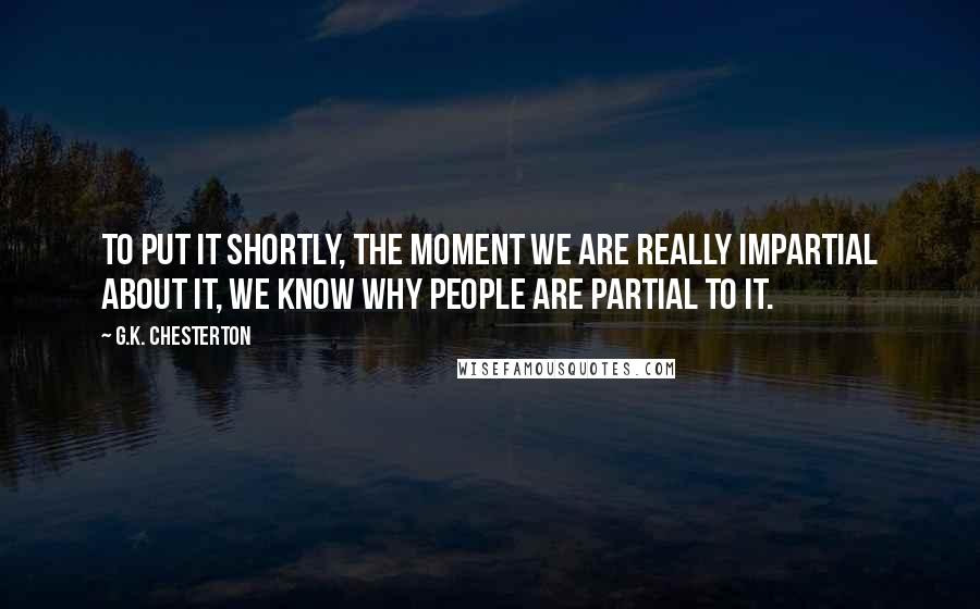 G.K. Chesterton Quotes: To put it shortly, the moment we are really impartial about it, we know why people are partial to it.