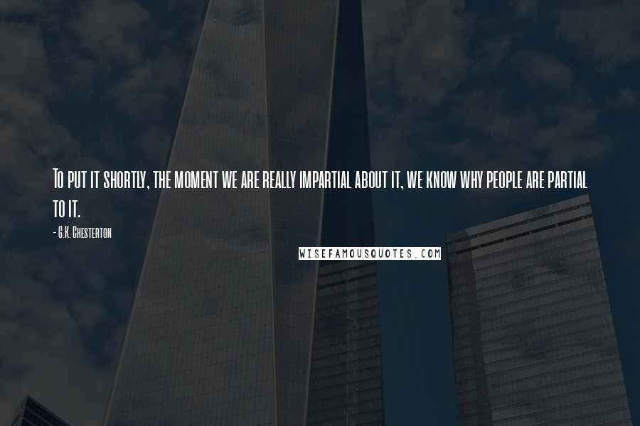 G.K. Chesterton Quotes: To put it shortly, the moment we are really impartial about it, we know why people are partial to it.