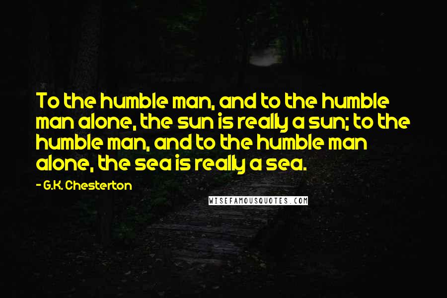 G.K. Chesterton Quotes: To the humble man, and to the humble man alone, the sun is really a sun; to the humble man, and to the humble man alone, the sea is really a sea.