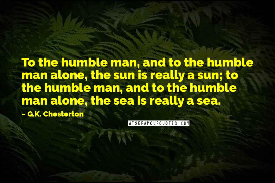 G.K. Chesterton Quotes: To the humble man, and to the humble man alone, the sun is really a sun; to the humble man, and to the humble man alone, the sea is really a sea.