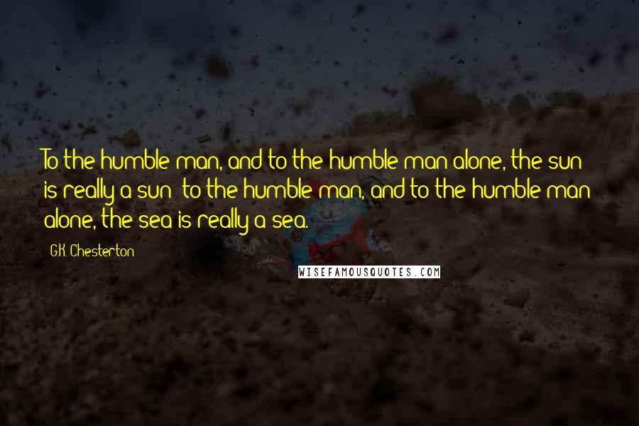 G.K. Chesterton Quotes: To the humble man, and to the humble man alone, the sun is really a sun; to the humble man, and to the humble man alone, the sea is really a sea.