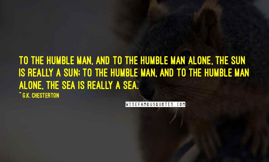 G.K. Chesterton Quotes: To the humble man, and to the humble man alone, the sun is really a sun; to the humble man, and to the humble man alone, the sea is really a sea.