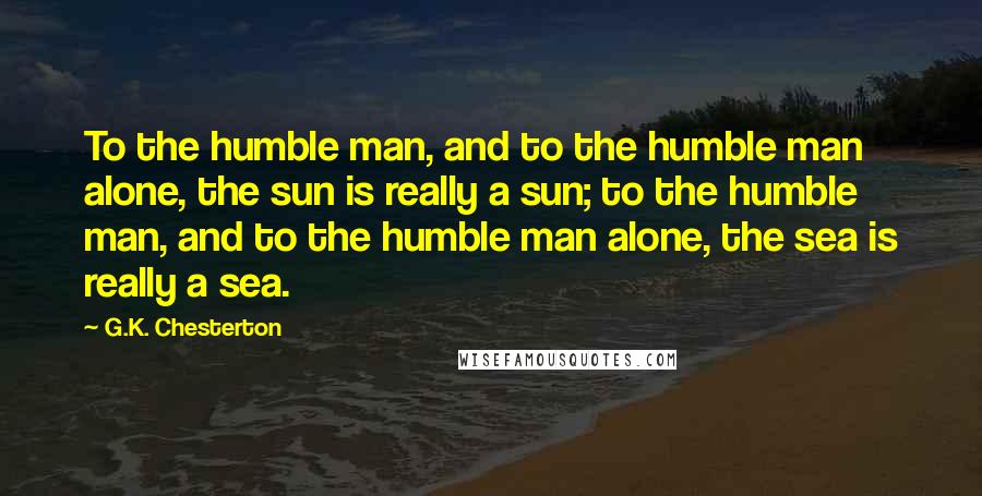 G.K. Chesterton Quotes: To the humble man, and to the humble man alone, the sun is really a sun; to the humble man, and to the humble man alone, the sea is really a sea.