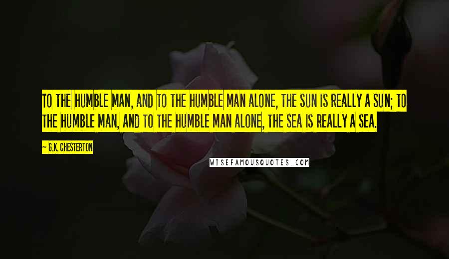 G.K. Chesterton Quotes: To the humble man, and to the humble man alone, the sun is really a sun; to the humble man, and to the humble man alone, the sea is really a sea.