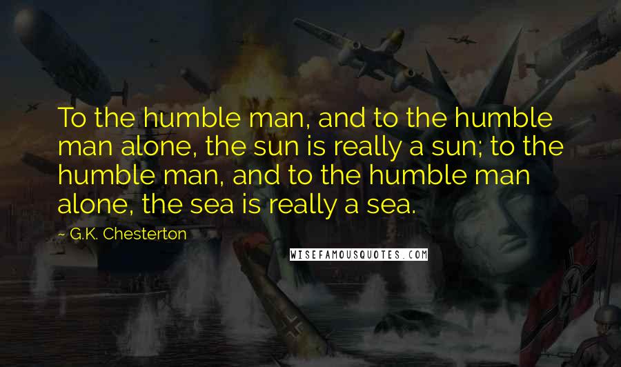 G.K. Chesterton Quotes: To the humble man, and to the humble man alone, the sun is really a sun; to the humble man, and to the humble man alone, the sea is really a sea.