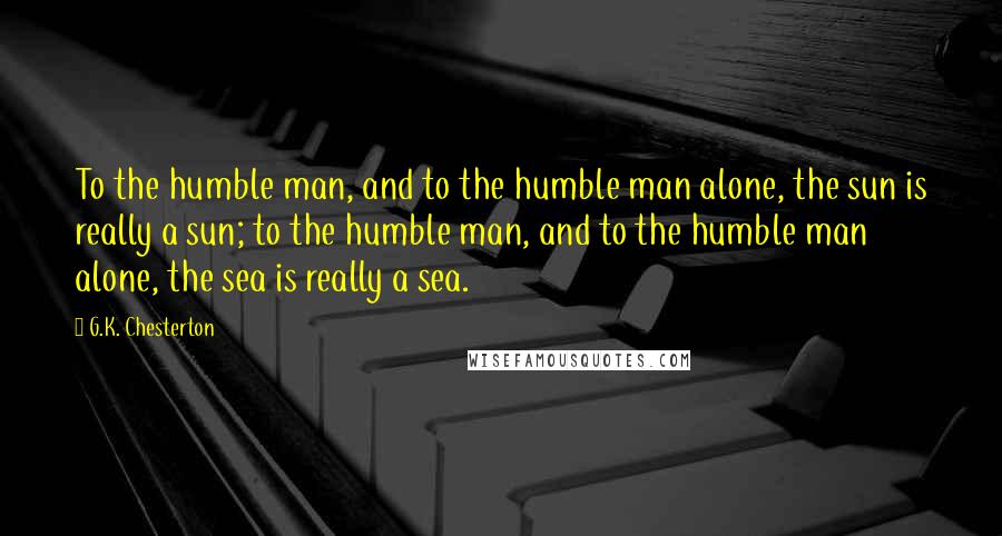 G.K. Chesterton Quotes: To the humble man, and to the humble man alone, the sun is really a sun; to the humble man, and to the humble man alone, the sea is really a sea.