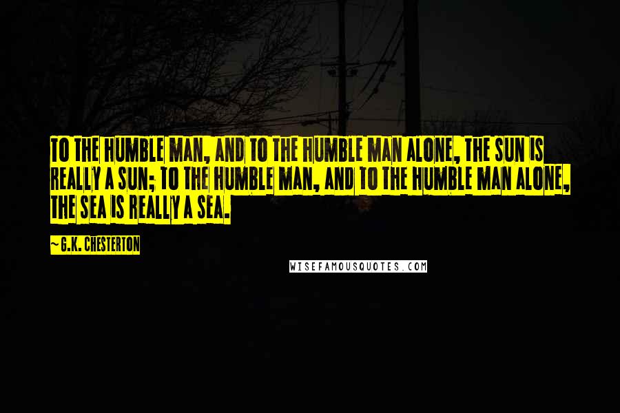 G.K. Chesterton Quotes: To the humble man, and to the humble man alone, the sun is really a sun; to the humble man, and to the humble man alone, the sea is really a sea.