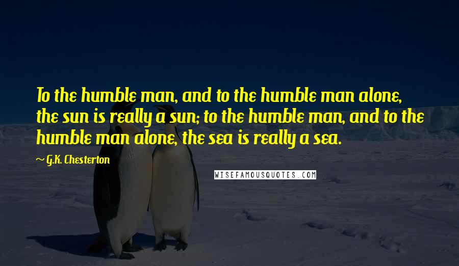 G.K. Chesterton Quotes: To the humble man, and to the humble man alone, the sun is really a sun; to the humble man, and to the humble man alone, the sea is really a sea.