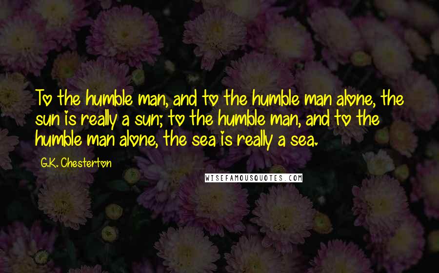 G.K. Chesterton Quotes: To the humble man, and to the humble man alone, the sun is really a sun; to the humble man, and to the humble man alone, the sea is really a sea.