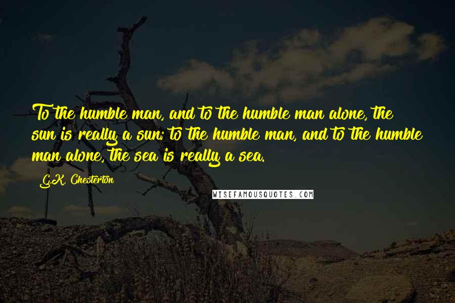 G.K. Chesterton Quotes: To the humble man, and to the humble man alone, the sun is really a sun; to the humble man, and to the humble man alone, the sea is really a sea.