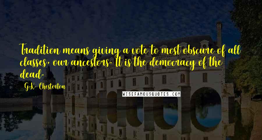 G.K. Chesterton Quotes: Tradition means giving a vote to most obscure of all classes, our ancestors. It is the democracy of the dead.