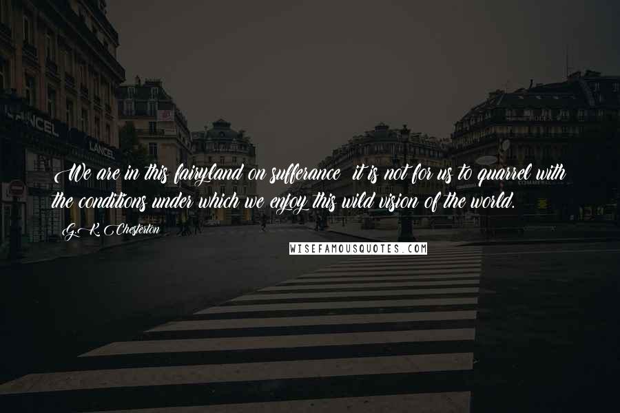 G.K. Chesterton Quotes: We are in this fairyland on sufferance; it is not for us to quarrel with the conditions under which we enjoy this wild vision of the world.