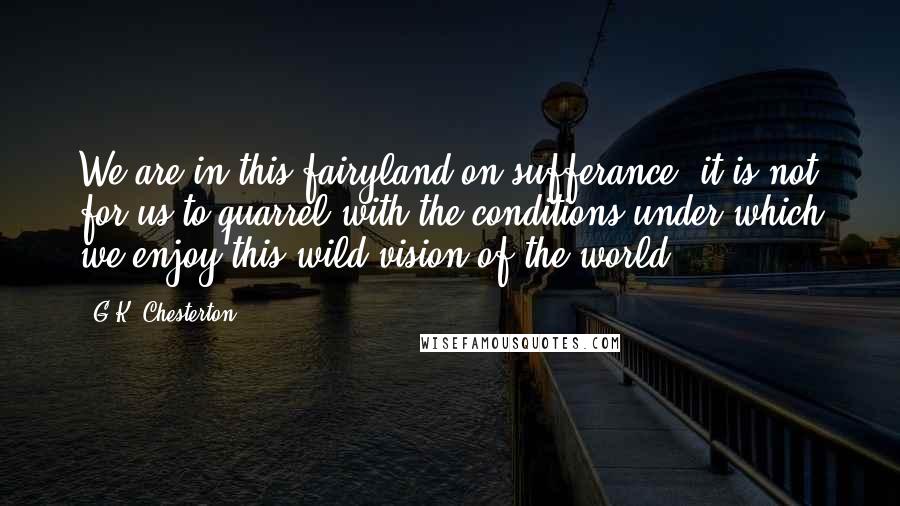 G.K. Chesterton Quotes: We are in this fairyland on sufferance; it is not for us to quarrel with the conditions under which we enjoy this wild vision of the world.