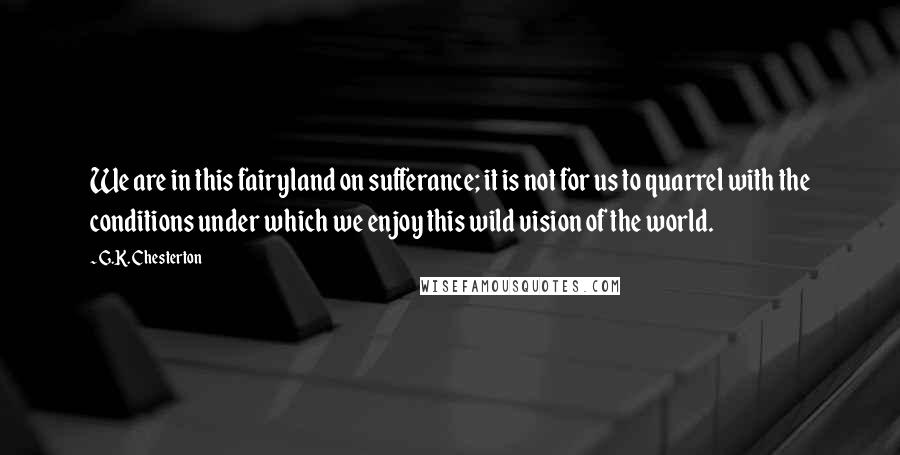 G.K. Chesterton Quotes: We are in this fairyland on sufferance; it is not for us to quarrel with the conditions under which we enjoy this wild vision of the world.