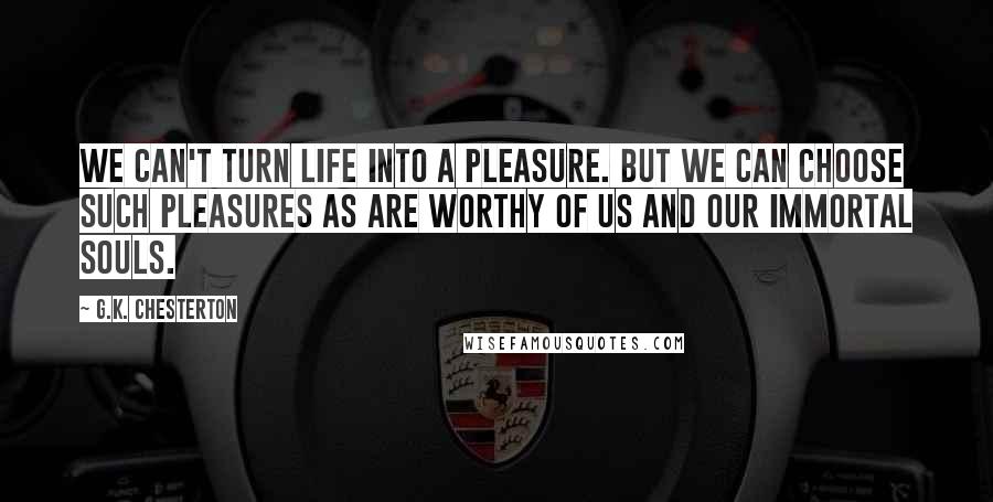G.K. Chesterton Quotes: We can't turn life into a pleasure. But we can choose such pleasures as are worthy of us and our immortal souls.