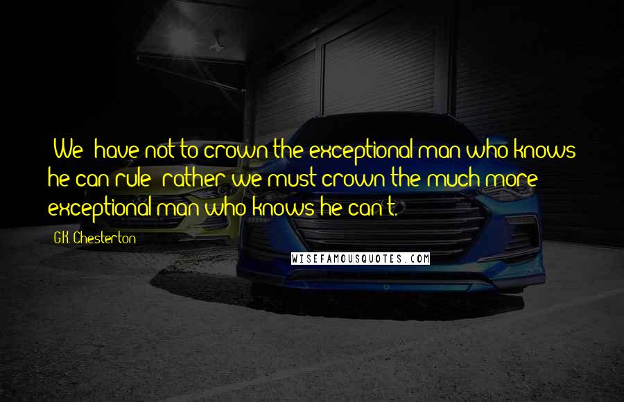 G.K. Chesterton Quotes: {We} have not to crown the exceptional man who knows he can rule; rather we must crown the much more exceptional man who knows he can't.