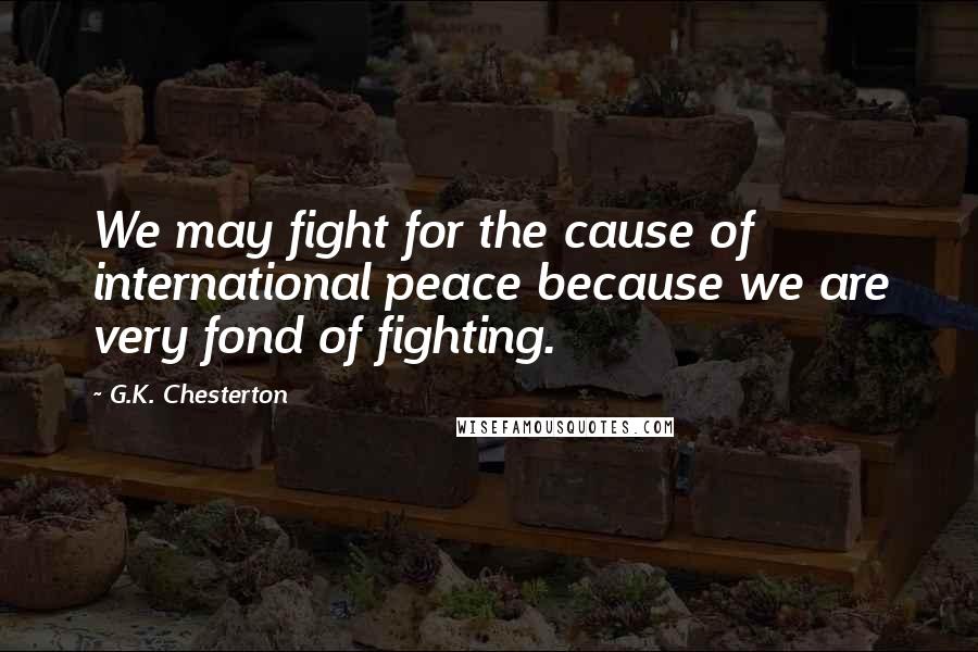 G.K. Chesterton Quotes: We may fight for the cause of international peace because we are very fond of fighting.